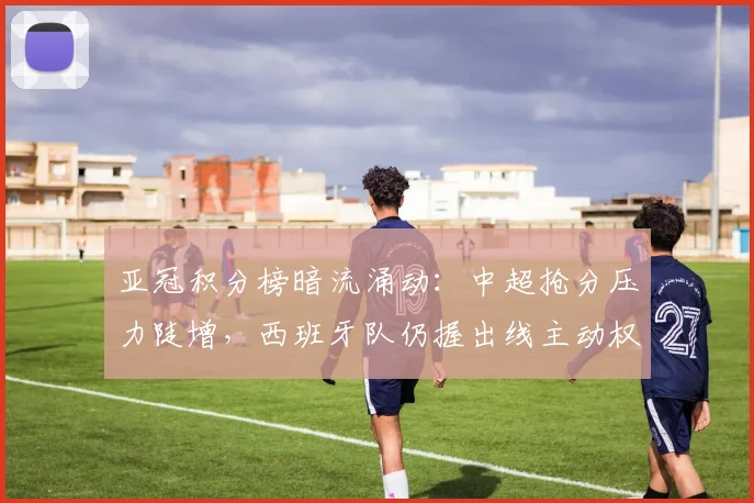 亚冠积分榜暗流涌动：中超抢分压力陡增，西班牙队仍握出线主动权